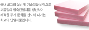 국내 최고의 설비 및 기술력을 바탕으로 고품질의 압축단열재를 생산하여 쾌적한 주거 문화를 선도해 나가는 최고의 단열제품입니다.